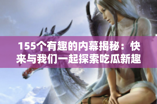 155個(gè)有趣的內(nèi)幕揭秘：快來與我們一起探索吃瓜新趣聞