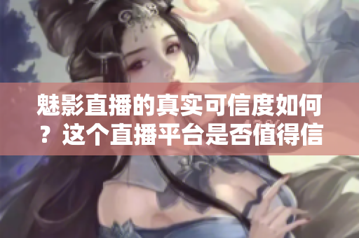 魅影直播的真實(shí)可信度如何？這個(gè)直播平臺(tái)是否值得信賴？