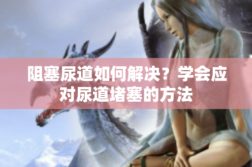 阻塞尿道如何解決？學(xué)會應(yīng)對尿道堵塞的方法