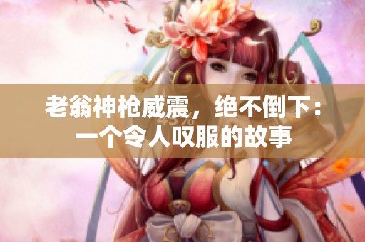 老翁神槍威震，絕不倒下：一個令人嘆服的故事