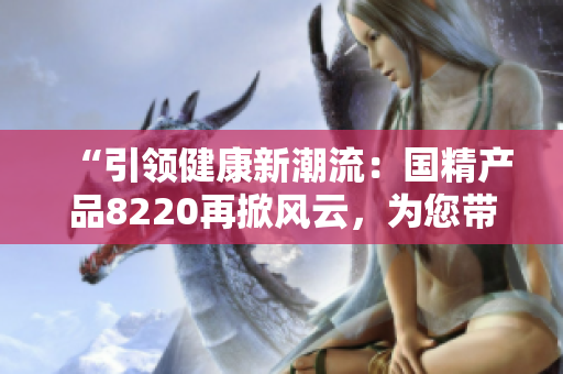 “引領(lǐng)健康新潮流：國(guó)精產(chǎn)品8220再掀風(fēng)云，為您帶來(lái)全新體驗(yàn)！”