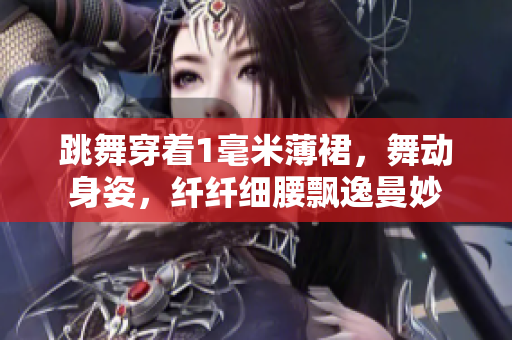 跳舞穿著1毫米薄裙，舞動(dòng)身姿，纖纖細(xì)腰飄逸曼妙