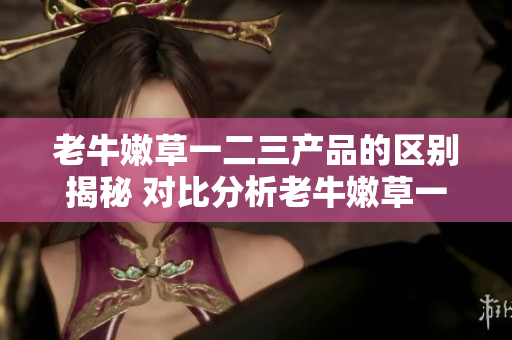 老牛嫩草一二三產(chǎn)品的區(qū)別揭秘 對比分析老牛嫩草一二三系列產(chǎn)品特點
