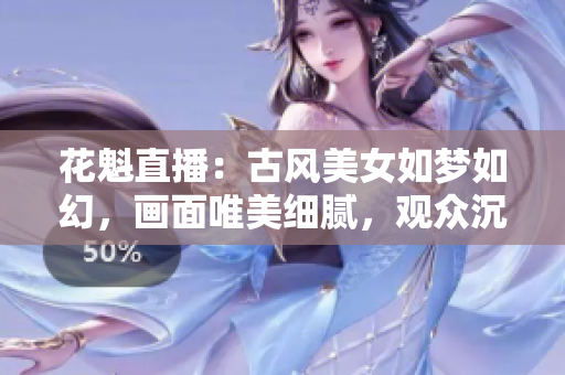 花魁直播：古風美女如夢如幻，畫面唯美細膩，觀眾沉醉其中