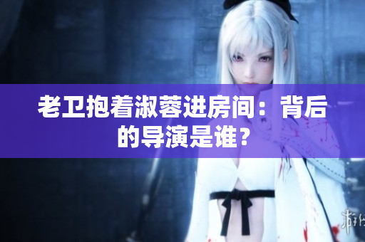 老衛(wèi)抱著淑蓉進(jìn)房間：背后的導(dǎo)演是誰？