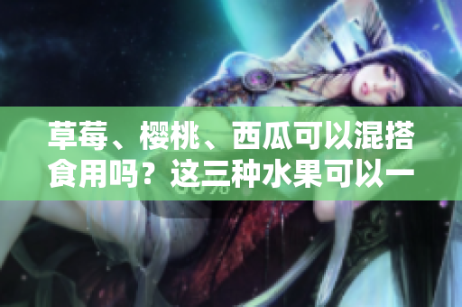 草莓、櫻桃、西瓜可以混搭食用嗎？這三種水果可以一起吃嗎？