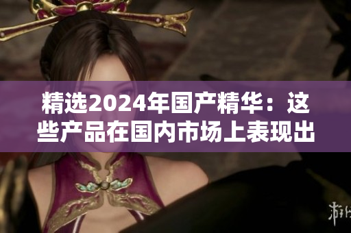 精選2024年國產(chǎn)精華：這些產(chǎn)品在國內(nèi)市場上表現(xiàn)出色，值得一試