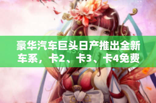 豪華汽車巨頭日產(chǎn)推出全新車系，卡2、卡3、卡4免費豪華嘗鮮！