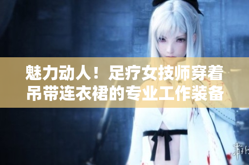 魅力動人！足療女技師穿著吊帶連衣裙的專業(yè)工作裝備