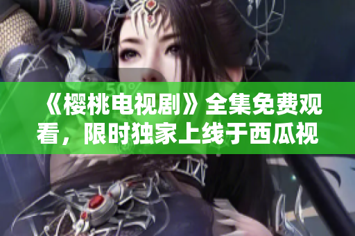 《櫻桃電視劇》全集免費觀看，限時獨家上線于西瓜視頻平臺！
