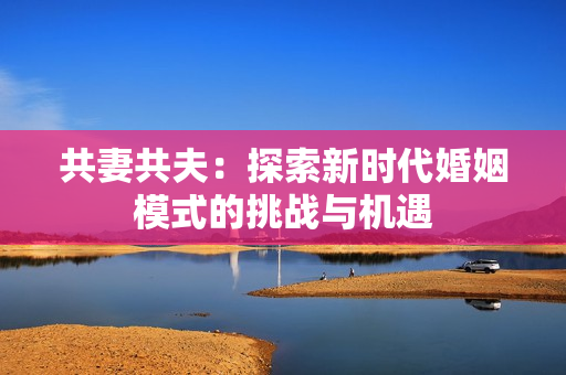 共妻共夫：探索新時(shí)代婚姻模式的挑戰(zhàn)與機(jī)遇