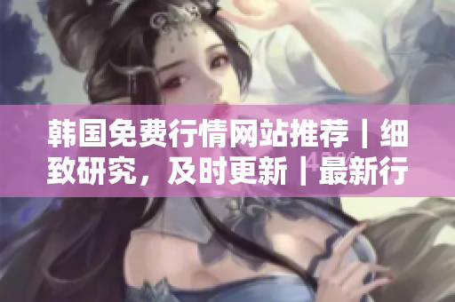 韓國(guó)免費(fèi)行情網(wǎng)站推薦｜細(xì)致研究，及時(shí)更新｜最新行情，全面解讀