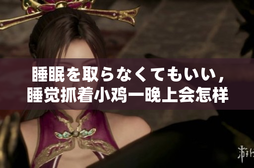 睡眠を取らなくてもいい，睡覺抓著小雞一晚上會(huì)怎樣，睡過年紀(jì)最大的多少歲六十多，水潤(rùn)緊致銷魂低吟古代，水潤(rùn)緊致銷魂低吟，說說都是怎么的干對(duì)象的898