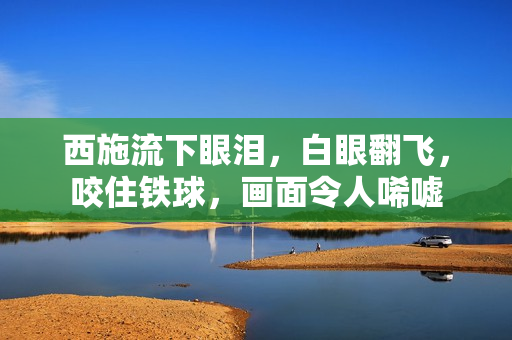 西施流下眼淚，白眼翻飛，咬住鐵球，畫(huà)面令人唏噓