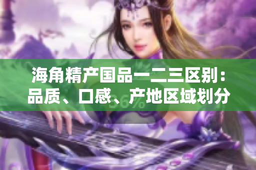 海角精產(chǎn)國品一二三區(qū)別：品質(zhì)、口感、產(chǎn)地區(qū)域劃分詳解