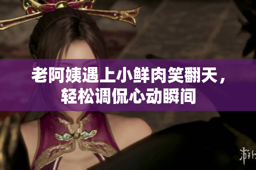 老阿姨遇上小鮮肉笑翻天，輕松調(diào)侃心動瞬間