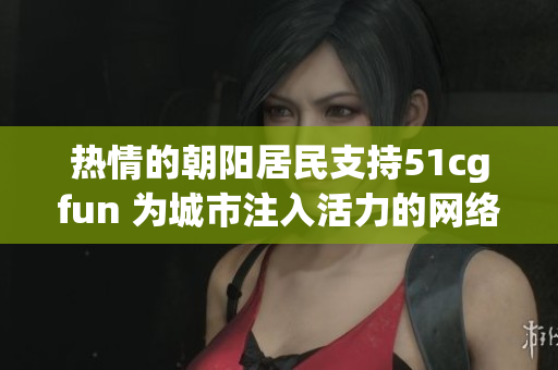 熱情的朝陽居民支持51cgfun 為城市注入活力的網(wǎng)絡(luò)娛樂平臺