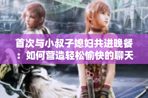 首次與小叔子媳婦共進(jìn)晚餐：如何營造輕松愉快的聊天氛圍？