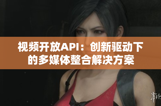 視頻開放API：創(chuàng)新驅(qū)動(dòng)下的多媒體整合解決方案
