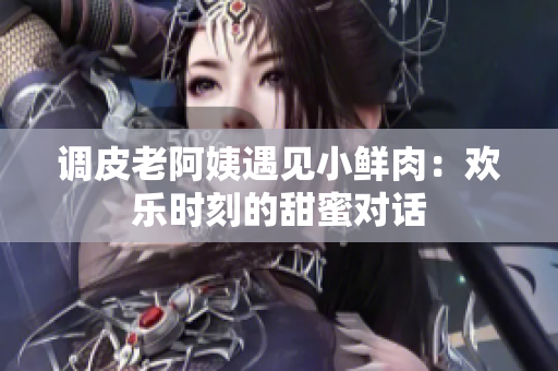 調(diào)皮老阿姨遇見(jiàn)小鮮肉：歡樂(lè)時(shí)刻的甜蜜對(duì)話