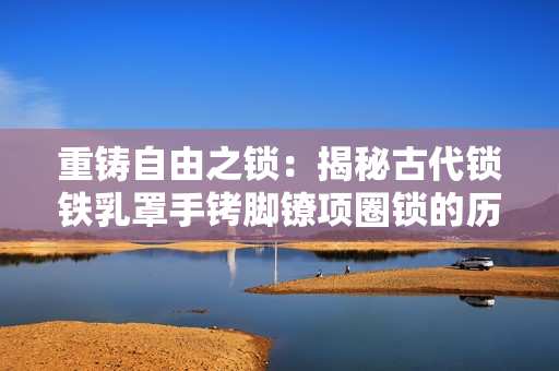重鑄自由之鎖：揭秘古代鎖鐵乳罩手銬腳鐐項(xiàng)圈鎖的歷史與設(shè)計(jì)