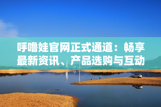 呼嚕娃官網(wǎng)正式通道：暢享最新資訊、產(chǎn)品選購與互動(dòng)社區(qū)
