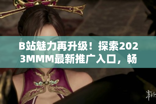 B站魅力再升級(jí)！探索2023MMM最新推廣入口，暢享全新體驗(yàn)
