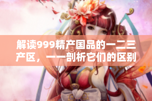 解讀999精產國品的一二三產區(qū)，一一剖析它們的區(qū)別