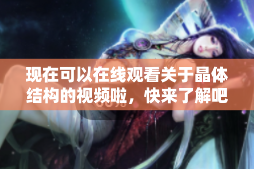 現(xiàn)在可以在線觀看關(guān)于晶體結(jié)構(gòu)的視頻啦，快來了解吧!