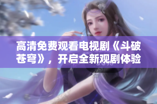 高清免費觀看電視劇《斗破蒼穹》，開啟全新觀劇體驗