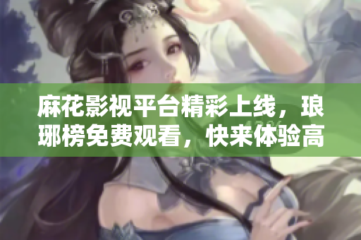 麻花影視平臺精彩上線，瑯琊榜免費(fèi)觀看，快來體驗(yàn)高品質(zhì)影視娛樂絡(luò)