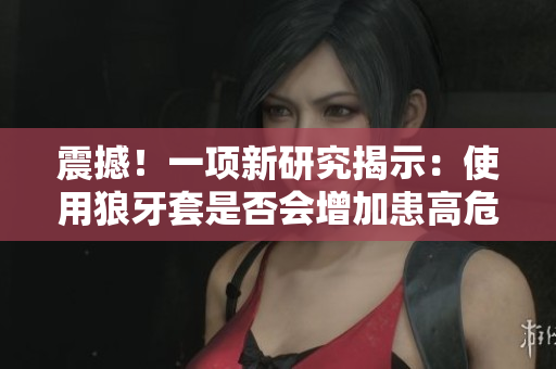 震撼！一項新研究揭示：使用狼牙套是否會增加患高危HPV的風險？
