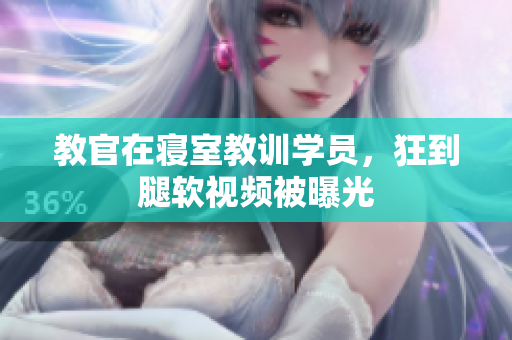 教官在寢室教訓(xùn)學(xué)員，狂到腿軟視頻被曝光