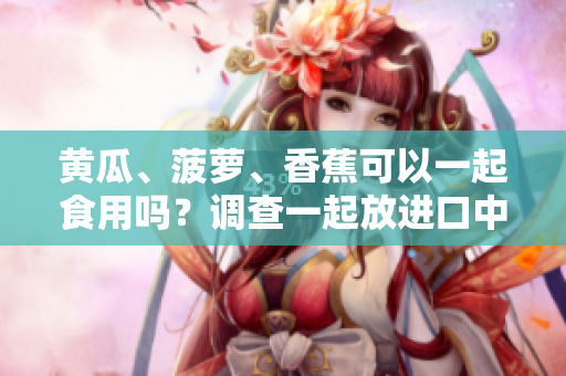 黃瓜、菠蘿、香蕉可以一起食用嗎？調(diào)查一起放進(jìn)口中的效果！