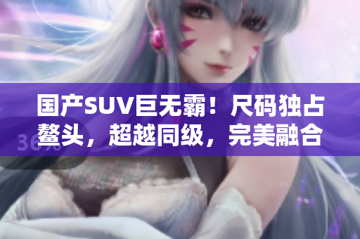 國(guó)產(chǎn)SUV巨無霸！尺碼獨(dú)占鰲頭，超越同級(jí)，完美融合空間與性能