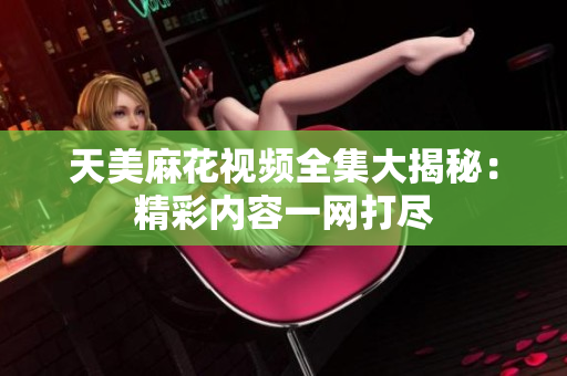 天美麻花視頻全集大揭秘：精彩內(nèi)容一網(wǎng)打盡