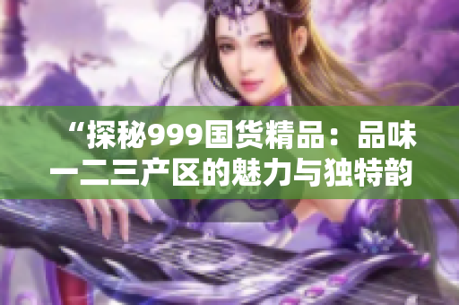 “探秘999國(guó)貨精品：品味一二三產(chǎn)區(qū)的魅力與獨(dú)特韻味”