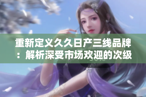 重新定義久久日產(chǎn)三線品牌：解析深受市場(chǎng)歡迎的次級(jí)車品牌-久久日產(chǎn)