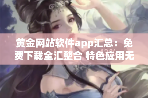 黃金網(wǎng)站軟件app匯總：免費下載全匯整合 特色應(yīng)用無假下載 安全可靠長期更新