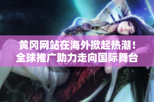黃岡網站在海外掀起熱潮！全球推廣助力走向國際舞臺