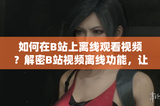 如何在B站上離線觀看視頻？解密B站視頻離線功能，讓你可隨時隨地暢享精彩內(nèi)容