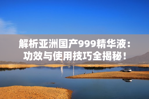 解析亞洲國產(chǎn)999精華液：功效與使用技巧全揭秘！