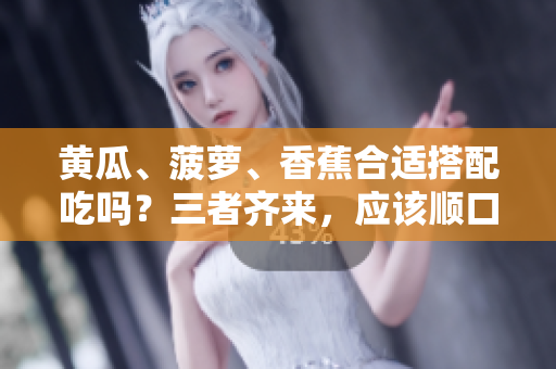 黃瓜、菠蘿、香蕉合適搭配吃嗎？三者齊來，應(yīng)該順口。