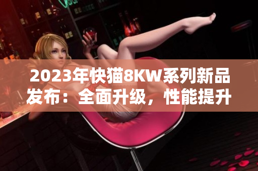 2023年快貓8KW系列新品發(fā)布：全面升級，性能提升，讓您暢享更多娛樂快感