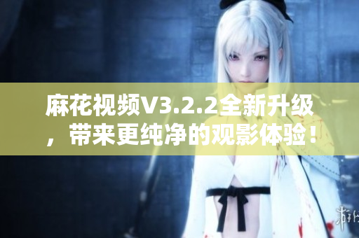 麻花視頻V3.2.2全新升級，帶來更純凈的觀影體驗！