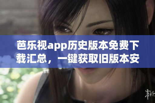 芭樂視app歷史版本免費下載匯總，一鍵獲取舊版本安裝包