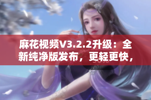 麻花視頻V3.2.2升級：全新純凈版發(fā)布，更輕更快，觀影體驗再升級