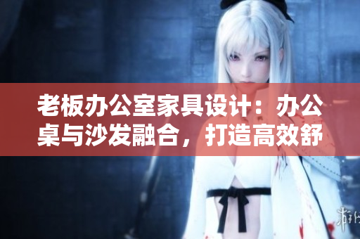 老板辦公室家具設(shè)計：辦公桌與沙發(fā)融合，打造高效舒適辦公環(huán)境