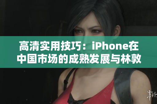 高清實(shí)用技巧：iPhone在中國市場的成熟發(fā)展與林敦的探索