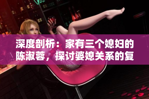 深度剖析：家有三個媳婦的陳淑蓉，探討婆媳關(guān)系的復(fù)雜性